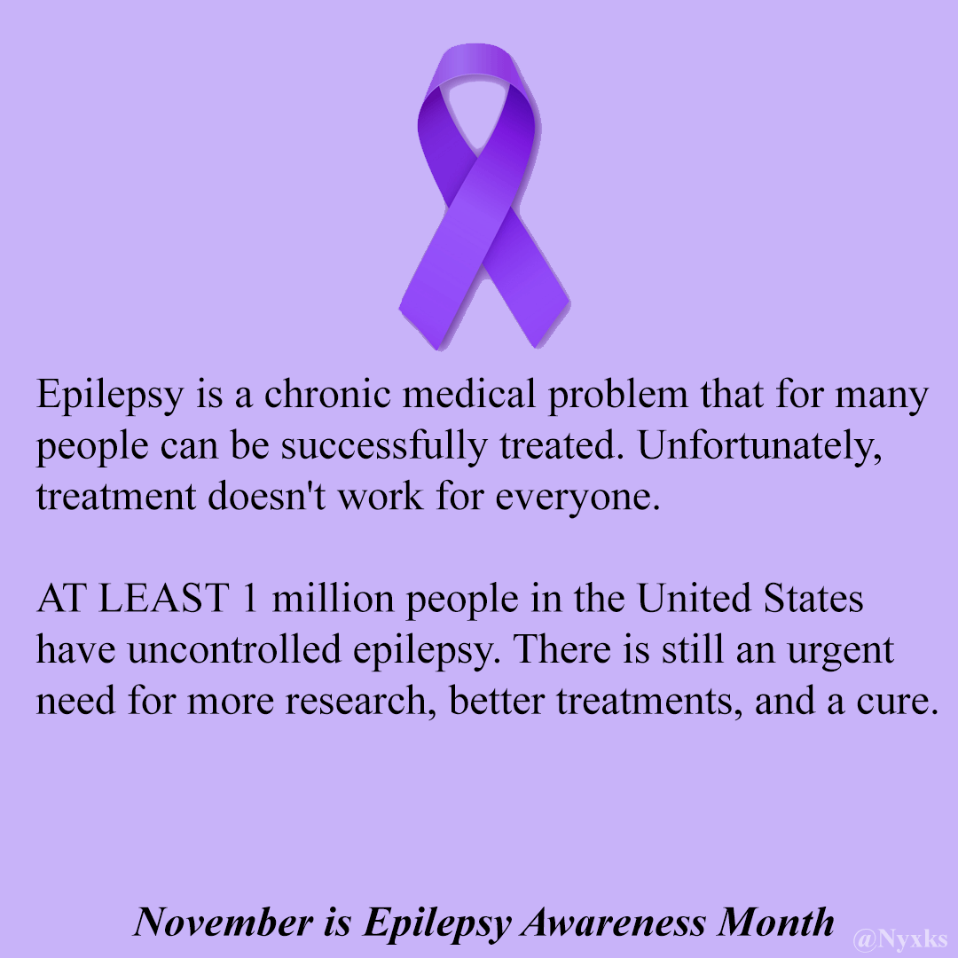 November is Epilepsy Awareness Month - Epilepsy is a chronic medical problem that for many people can be successfully treated. Unfortunately, treatment doesn't work for everyone. 

AT LEAST 1 million people in the United States have uncontrolled epilepsy. There is still an urgent need for more research, better treatments and a cure.