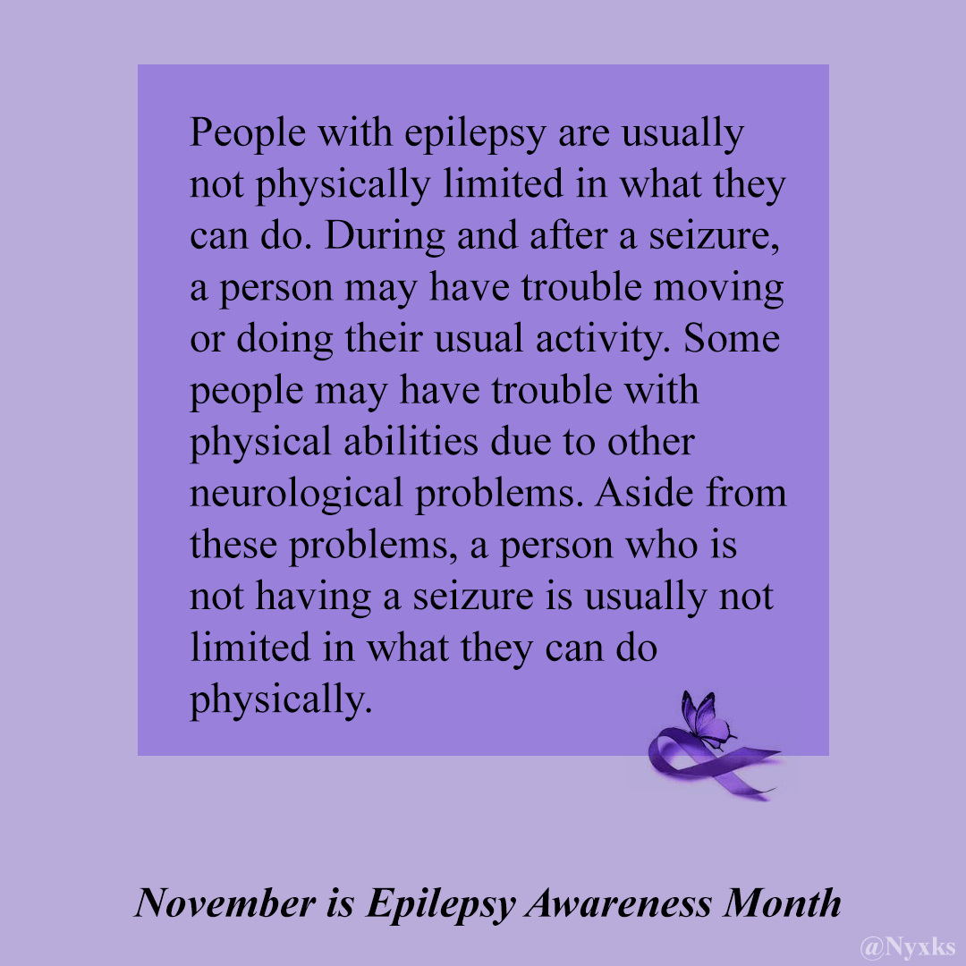 November is Epilepsy Awareness Month - People with epilepsy are usually not physically limited in what they can do. During and after a seizure, a person may have trouble moving or doing their usual activity. Some people may have trouble with physical abilities due to other neurological problems.  Aside from these problems, a person who is not having a seizure is usually not limited in what they can do physically. 