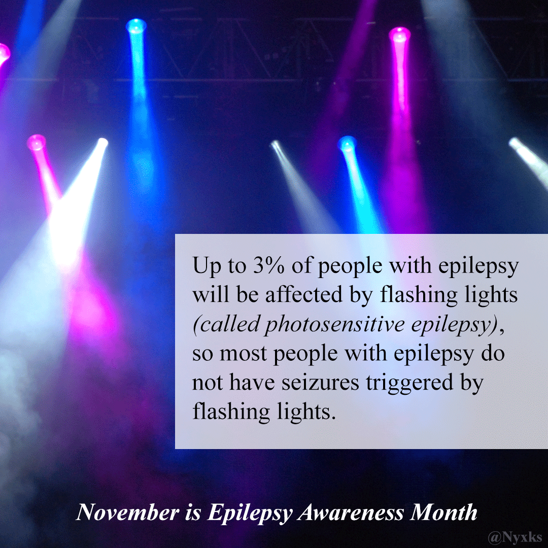 Up to 3% of people with epilepsy will be affected by flashing lights (called photosensitive epilepsy), so most people with epilepsy do not have seizures triggered by flashing lights. 

November is Epilepsy Awareness Month